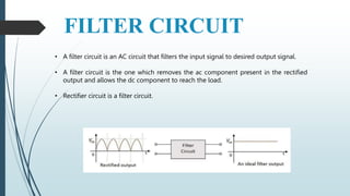 FILTER CIRCUIT
• A filter circuit is an AC circuit that filters the input signal to desired output signal.
• A filter circuit is the one which removes the ac component present in the rectified
output and allows the dc component to reach the load.
• Rectifier circuit is a filter circuit.
 
