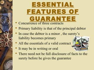 ESSENTIAL
FEATURES OF
GUARANTEE
 Concurrence of three contracts
 Primary liability is that of the principal debtor
 In case the debtor is a minor , the surety’s
liability becomes primary
 All the essentials of a valid contract
 It may be in writing or oral
 There need not be full disclosure of facts to the
surety before he gives the guarantee
 