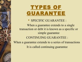 TYPES OF
GUARANTEE
 SPECIFIC GUARANTEE :
When a guarantee extends to a single
transaction or debt it is known as a specific or
simple guarantee
CONTINUING GUARANTEE :
When a guarantee extends to a series of transactions
It is called continuing guarantee
 