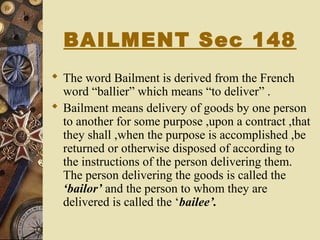 BAILMENT Sec 148
 The word Bailment is derived from the French
word “ballier” which means “to deliver” .
 Bailment means delivery of goods by one person
to another for some purpose ,upon a contract ,that
they shall ,when the purpose is accomplished ,be
returned or otherwise disposed of according to
the instructions of the person delivering them.
The person delivering the goods is called the
‘bailor’ and the person to whom they are
delivered is called the ‘bailee’.
 