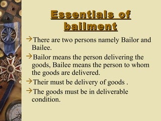 Essentials ofEssentials of
bailmentbailment
There are two persons namely Bailor and
Bailee.
Bailor means the person delivering the
goods, Bailee means the person to whom
the goods are delivered.
Their must be delivery of goods .
The goods must be in deliverable
condition.
 