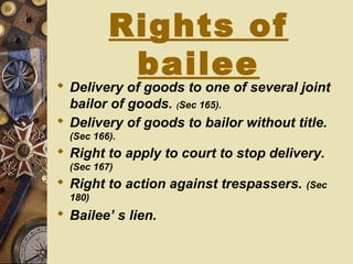 Rights of
bailee
 Delivery of goods to one of several joint
bailor of goods. (Sec 165).
 Delivery of goods to bailor without title.
(Sec 166).
 Right to apply to court to stop delivery.
(Sec 167)
 Right to action against trespassers. (Sec
180)
 Bailee’ s lien.
 