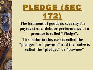 PLEDGE (SEC
172)
The bailment of goods as security for
payment of a debt or performance of a
promise is called “Pledge”.
The bailor in this case is called the
“pledger” or “pawnor” and the bailee is
called the “pledgee” or “pawnee”
 