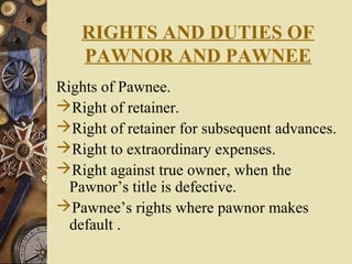 RIGHTS AND DUTIES OF
PAWNOR AND PAWNEE
Rights of Pawnee.
Right of retainer.
Right of retainer for subsequent advances.
Right to extraordinary expenses.
Right against true owner, when the
Pawnor’s title is defective.
Pawnee’s rights where pawnor makes
default .
 