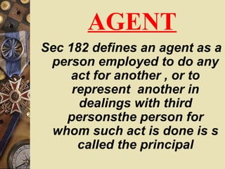 AGENT
Sec 182 defines an agent as a
person employed to do any
act for another , or to
represent another in
dealings with third
personsthe person for
whom such act is done is s
called the principal
 