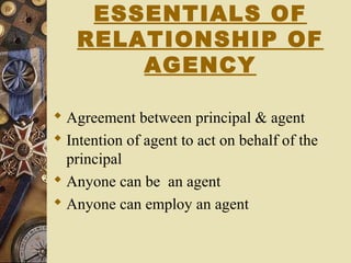 ESSENTIALS OF
RELATIONSHIP OF
AGENCY
 Agreement between principal & agent
 Intention of agent to act on behalf of the
principal
 Anyone can be an agent
 Anyone can employ an agent
 