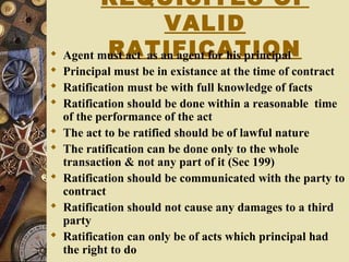 REQUISITES OF
VALID
RATIFICATION Agent must act as an agent for his principal
 Principal must be in existance at the time of contract
 Ratification must be with full knowledge of facts
 Ratification should be done within a reasonable time
of the performance of the act
 The act to be ratified should be of lawful nature
 The ratification can be done only to the whole
transaction & not any part of it (Sec 199)
 Ratification should be communicated with the party to
contract
 Ratification should not cause any damages to a third
party
 Ratification can only be of acts which principal had
the right to do
 