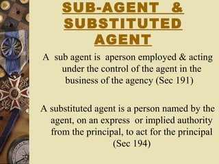 SUB-AGENT &
SUBSTITUTED
AGENT
A sub agent is aperson employed & acting
under the control of the agent in the
business of the agency (Sec 191)
A substituted agent is a person named by the
agent, on an express or implied authority
from the principal, to act for the principal
(Sec 194)
 