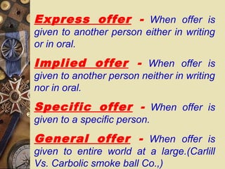 Express offer - When offer is
given to another person either in writing
or in oral.
Implied offer - When offer is
given to another person neither in writing
nor in oral.
Specific offer - When offer is
given to a specific person.
General offer - When offer is
given to entire world at a large.(Carlill
Vs. Carbolic smoke ball Co.,)
 