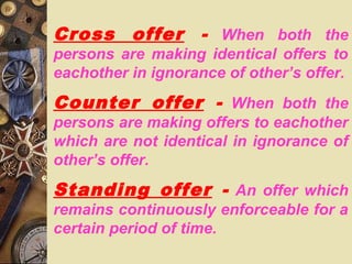 Cross offer - When both the
persons are making identical offers to
eachother in ignorance of other’s offer.
Counter offer - When both the
persons are making offers to eachother
which are not identical in ignorance of
other’s offer.
Standing offer - An offer which
remains continuously enforceable for a
certain period of time.
 