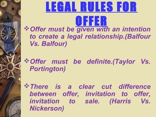 LEGAL RULES FOR
OFFEROffer must be given with an intention
to create a legal relationship.(Balfour
Vs. Balfour)
Offer must be definite.(Taylor Vs.
Portington)
There is a clear cut difference
between offer, invitation to offer,
invitation to sale. (Harris Vs.
Nickerson)
 
