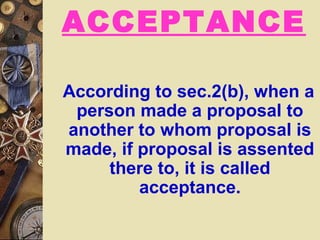 ACCEPTANCE
According to sec.2(b), when a
person made a proposal to
another to whom proposal is
made, if proposal is assented
there to, it is called
acceptance.
 