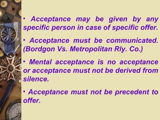 • Acceptance may be given by any
specific person in case of specific offer.
• Acceptance must be communicated.
(Bordgon Vs. Metropolitan Rly. Co.)
• Mental acceptance is no acceptance
or acceptance must not be derived from
silence.
• Acceptance must not be precedent to
offer.
 
