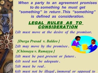 When a party to an agreement promises
to do something he must get
“something” in return .This “something”
is defined as consideration.
LEGAL RULES AS TO
CONSIDERATION
1)It must move at the desire of the promisor.
[Durga Prasad v. Baldeo ]
2)It may move by the promisee .
[Chinnaya v. Ramayya ]
3)It must be past ,present or future .
4)It need not be adequate .
5)It must be real .
6)It must not be illegal , immoral or opposed to
 