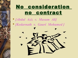 No consideration
no contract
 [Abdul Aziz v. Masum Ali]
 [Kedarnath v. Gauri Mohamed ]
 