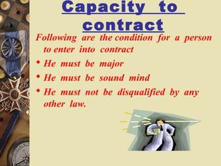 Capacity to
contract
Following are the condition for a person
to enter into contract
 He must be major
 He must be sound mind
 He must not be disqualified by any
other law.
 