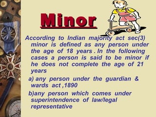 MinorMinor
According to Indian majority act sec(3)
minor is defined as any person under
the age of 18 years . In the following
cases a person is said to be minor if
he does not complete the age of 21
years
a) any person under the guardian &
wards act ,1890
b)any person which comes under
superintendence of law/legal
representative
 