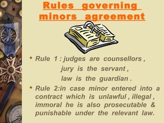 Rules governing
minors agreement
 Rule 1 : judges are counsellors ,
jury is the servant ,
law is the guardian .
 Rule 2:in case minor entered into a
contract which is unlawful , illegal ,
immoral he is also prosecutable &
punishable under the relevant law.
 