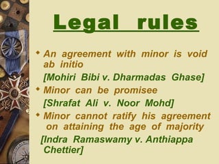 Legal rules
 An agreement with minor is void
ab initio
[Mohiri Bibi v. Dharmadas Ghase]
 Minor can be promisee
[Shrafat Ali v. Noor Mohd]
 Minor cannot ratify his agreement
on attaining the age of majority
[Indra Ramaswamy v. Anthiappa
Chettier]
 
