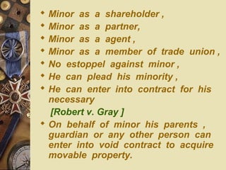  Minor as a shareholder ,
 Minor as a partner,
 Minor as a agent ,
 Minor as a member of trade union ,
 No estoppel against minor ,
 He can plead his minority ,
 He can enter into contract for his
necessary
[Robert v. Gray ]
 On behalf of minor his parents ,
guardian or any other person can
enter into void contract to acquire
movable property.
 