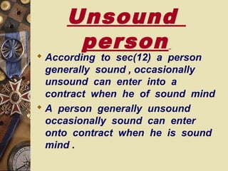 Unsound
person
 According to sec(12) a person
generally sound , occasionally
unsound can enter into a
contract when he of sound mind
 A person generally unsound
occasionally sound can enter
onto contract when he is sound
mind .
 