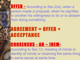 OFFER - According to Sec.2(a), when a
person made a proposal, when he signifies
to another his willingness to do or to abstain
from doing something.
AGREEMENT = OFFER +
ACCEPTANCE
CONSENSUS - AD – IDEM-
According to Sec.13, meeting of minds or
identity of minds or receiving the same thing
in same sense at same time.
 