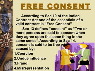 According to Sec 10 of the Indian
Contract Act one of the essentials of a
valid contract is “Free Consent”
Sec 13 defines “consent” as “Two or
more persons are said to consent when
they agree upon the same thing in the
same sense”.According to Sec 14,
consent is said to be free when it is not
caused by:
1.Coercion
2.Undue influence
3.Fraud
4.Misrepresentation
FREE CONSENT
 
