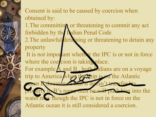 Consent is said to be caused by coercion when
obtained by:
1.The committing or threatening to commit any act
forbidden by the Indian Penal Code
2.The unlawful detaining or threatening to detain any
property
It is not important whether the IPC is or not in force
where the coercion is taking place.
For example A and B , both Indians are on a voyage
trip to America when the ship is on the Atlantic
ocean B threatens a that if doesn’t transfer his
property to B’s name then he will push him into the
water.now though the IPC is not in force on the
Atlantic ocean it is still considered a coercion.
 