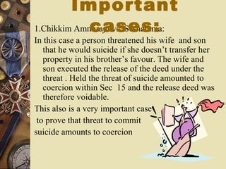 1.Chikkim Ammiraju vs. Seshamma:
In this case a person threatened his wife and son
that he would suicide if she doesn’t transfer her
property in his brother’s favour. The wife and
son executed the release of the deed under the
threat . Held the threat of suicide amounted to
coercion within Sec 15 and the release deed was
therefore voidable.
This also is a very important case
to prove that threat to commit
suicide amounts to coercion
Important
cases:
 