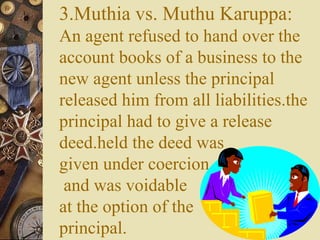 3.Muthia vs. Muthu Karuppa:
An agent refused to hand over the
account books of a business to the
new agent unless the principal
released him from all liabilities.the
principal had to give a release
deed.held the deed was
given under coercion
and was voidable
at the option of the
principal.
 