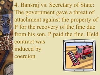 4. Bansraj vs. Secretary of State:
The government gave a threat of
attachment against the property of
P for the recovery of the fine due
from his son. P paid the fine. Held
contract was
induced by
coercion
 