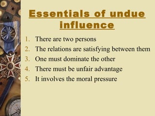 Essentials of undue
influence
1. There are two persons
2. The relations are satisfying between them
3. One must dominate the other
4. There must be unfair advantage
5. It involves the moral pressure
 