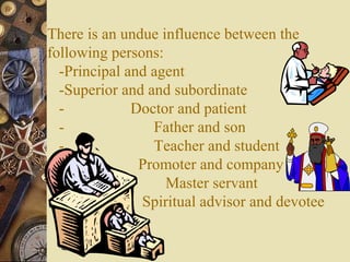 There is an undue influence between the
following persons:
-Principal and agent
-Superior and and subordinate
- Doctor and patient
- Father and son
- Teacher and student
- Promoter and company
- Master servant
- Spiritual advisor and devotee
 