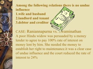 Among the following relations there is no undue
influence
1.wife and husband
2.landlord and tenant
3.debtor and creditor
CASE: Raniannapurna vs. Swaminathan
A poor Hindu widow was persuaded by a money
lender to agree to pay 100% rate of interest on
money lent by him. She needed the money to
establish her right to maintenance.it was a clear case
of undue influence and the court reduced the rate of
interest to 24%
 