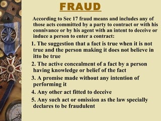 FRAUD
According to Sec 17 fraud means and includes any of
those acts committed by a party to contract or with his
connivance or by his agent with an intent to deceive or
induce a person to enter a contract:
1. The suggestion that a fact is true when it is not
true and the person making it does not believe in
itto be true
2. The active concealment of a fact by a person
having knowledge or belief of the fact
3. A promise made without any intention of
performing it
4. Any other act fitted to deceive
5. Any such act or omission as the law specially
declares to be fraudulent
 