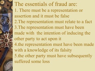 The essentials of fraud are:
1. There must be a representation or
assertion and it must be false
2.The representation must relate to a fact
3.The representation must have been
made with the intention of inducing the
other party to act upon it
4.the representation must have been made
with a knowledge of its falsity
5.the other party must have subsequently
suffered some loss
 