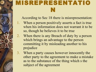 According to Sec 18 there is misrepresentation:
1. When a person positively asserts a fact is true
when his information does not warrant it to be
so, though he believes it to be true
2. When there is any Breach of duty by a person
which brings an advantage to the person
committing it by misleading another to his
prejudice
3. When a party causes however innocently the
other party to the agreement to make a mistake
as to the substance of the thing which s the
subject of the agreement
MISREPRESENTATIO
N
 