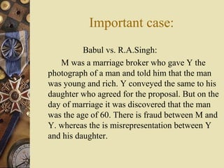 Babul vs. R.A.Singh:
M was a marriage broker who gave Y the
photograph of a man and told him that the man
was young and rich. Y conveyed the same to his
daughter who agreed for the proposal. But on the
day of marriage it was discovered that the man
was the age of 60. There is fraud between M and
Y. whereas the is misrepresentation between Y
and his daughter.
Important case:
 