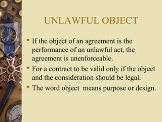  If the object of an agreement is the
performance of an unlawful act, the
agreement is unenforceable.
 For a contract to be valid only if the object
and the consideration should be legal.
 The word object means purpose or design.
UNLAWFUL OBJECT
 