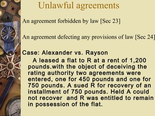 An agreement forbidden by law [Sec 23]
An agreement defecting any provisions of law [Sec 24]
Case: Alexander vs. Rayson
A leased a flat to R at a rent of 1,200
pounds.with the object of deceiving the
rating authority two agreements were
entered, one for 450 pounds and one for
750 pounds. A sued R for recovery of an
installment of 750 pounds. Held A could
not recover and R was entitled to remain
in possession of the flat.
Unlawful agreements
 