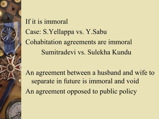 If it is immoral
Case: S.Yellappa vs. Y.Sabu
Cohabitation agreements are immoral
Sumitradevi vs. Sulekha Kundu
An agreement between a husband and wife to
separate in future is immoral and void
An agreement opposed to public policy
 