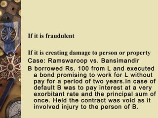 If it is fraudulent
If it is creating damage to person or property
Case: Ramswaroop vs. Bansimandir
B borrowed Rs. 100 from L and executed
a bond promising to work for L without
pay for a period of two years.In case of
default B was to pay interest at a very
exorbitant rate and the principal sum of
once. Held the contract was void as it
involved injury to the person of B.
 