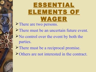 ESSENTIAL
ELEMENTS OF
WAGER
There are two persons.
There must be an uncertain future event.
No control over the event by both the
parties.
There must be a reciprocal promise.
Others are not interested in the contract.
 