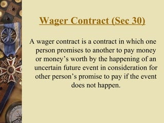 Wager Contract (Sec 30)
A wager contract is a contract in which one
person promises to another to pay money
or money’s worth by the happening of an
uncertain future event in consideration for
other person’s promise to pay if the event
does not happen.
 