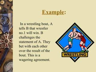 Example:
In a wrestling bout, A
tells B that wrestler
no.1 will win. B
challenges the
statement of A. They
bet with each other
over the result of the
bout. This is a
wagering agreement.
 
