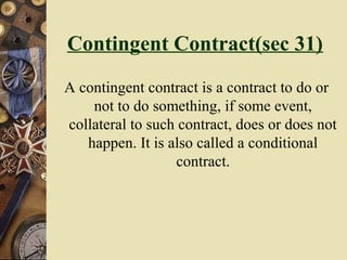 Contingent Contract(sec 31)
A contingent contract is a contract to do or
not to do something, if some event,
collateral to such contract, does or does not
happen. It is also called a conditional
contract.
 