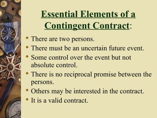 Essential Elements of a
Contingent Contract:
 There are two persons.
 There must be an uncertain future event.
 Some control over the event but not
absolute control.
 There is no reciprocal promise between the
persons.
 Others may be interested in the contract.
 It is a valid contract.
 