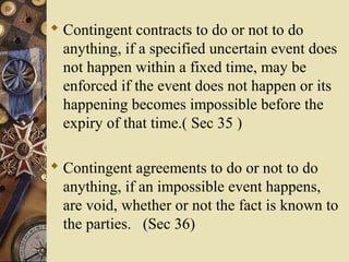  Contingent contracts to do or not to do
anything, if a specified uncertain event does
not happen within a fixed time, may be
enforced if the event does not happen or its
happening becomes impossible before the
expiry of that time.( Sec 35 )
 Contingent agreements to do or not to do
anything, if an impossible event happens,
are void, whether or not the fact is known to
the parties. (Sec 36)
 