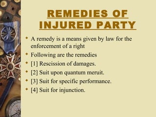 REMEDIES OF
INJURED PARTY
 A remedy is a means given by law for the
enforcement of a right
 Following are the remedies
 [1] Rescission of damages.
 [2] Suit upon quantum meruit.
 [3] Suit for specific performance.
 [4] Suit for injunction.
 