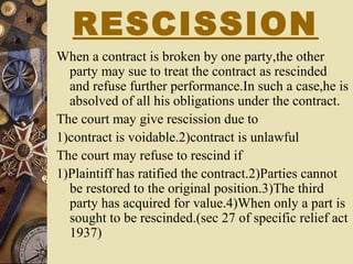 RESCISSION
When a contract is broken by one party,the other
party may sue to treat the contract as rescinded
and refuse further performance.In such a case,he is
absolved of all his obligations under the contract.
The court may give rescission due to
1)contract is voidable.2)contract is unlawful
The court may refuse to rescind if
1)Plaintiff has ratified the contract.2)Parties cannot
be restored to the original position.3)The third
party has acquired for value.4)When only a part is
sought to be rescinded.(sec 27 of specific relief act
1937)
 